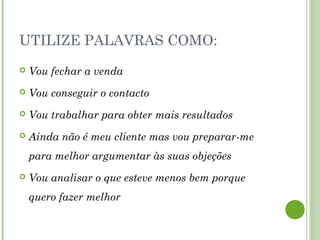 UTILIZE PALAVRAS COMO:
 Vou fechar a venda
 Vou conseguir o contacto
 Vou trabalhar para obter mais resultados
 Ainda não é meu cliente mas vou preparar-me
para melhor argumentar às suas objeções
 Vou analisar o que esteve menos bem porque
quero fazer melhor
 