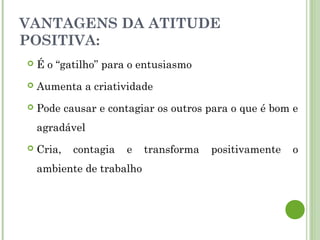 VANTAGENS DA ATITUDE
POSITIVA:
 É o “gatilho” para o entusiasmo
 Aumenta a criatividade
 Pode causar e contagiar os outros para o que é bom e
agradável
 Cria, contagia e transforma positivamente o
ambiente de trabalho
 