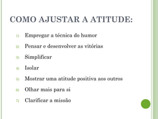 COMO AJUSTAR A ATITUDE:
1) Empregar a técnica do humor
2) Pensar e desenvolver as vitórias
3) Simplificar
4) Isolar
5) Mostrar uma atitude positiva aos outros
6) Olhar mais para si
7) Clarificar a missão
 
