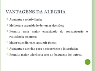 VANTAGENS DA ALEGRIA
 Aumenta a criatividade;
 Melhora a capacidade de tomar decisões;
 Permite uma maior capacidade de concentração e
resistência ao stress;
 Maior ousadia para assumir riscos;
 Aumenta a aptidão para a cooperação e interajuda;
 Permite maior tolerância com as fraquezas dos outros.
 