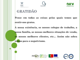 GRATIDÃO
Pense em todas as coisas pelas quais temos que
sentir-nos gratos.
A nossa existência, os nossos colegas de trabalho, a
nossa família, as nossas melhores situações de venda,
os nossos melhores clientes, etc… Assim não sobra
tempo para o negativismo.
 
