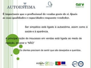AUTOESTIMA
É importante que o profissional de vendas goste de si. Quais
as suas qualidades e capacidades enquanto vendedor.
Ser simpático está ligado à autoestima, assim como à
saúde e à aparência.
A principal razão do insucesso em vendas está ligada ao medo de
rejeição, encarar o “NÃO”
Os clientes precisam de sentir que são desejados e queridos.
 