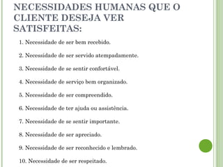 NECESSIDADES HUMANAS QUE O
CLIENTE DESEJA VER
SATISFEITAS:
1. Necessidade de ser bem recebido.
2. Necessidade de ser servido atempadamente.
3. Necessidade de se sentir confortável.
4. Necessidade de serviço bem organizado.
5. Necessidade de ser compreendido.
6. Necessidade de ter ajuda ou assistência.
7. Necessidade de se sentir importante.
8. Necessidade de ser apreciado.
9. Necessidade de ser reconhecido e lembrado.
10. Necessidade de ser respeitado.
 