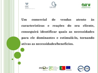 Um comercial de vendas atento às
características e reações do seu cliente,
conseguirá identificar quais as necessidades
para ele dominantes e estimulá-lo, tornando
ativas as necessidades/benefícios.
 