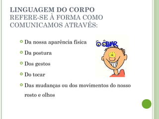 LINGUAGEM DO CORPO
REFERE-SE À FORMA COMO
COMUNICAMOS ATRAVÉS:
 Da nossa aparência física
 Da postura
 Dos gestos
 Do tocar
 Das mudanças ou dos movimentos do nosso
rosto e olhos
 