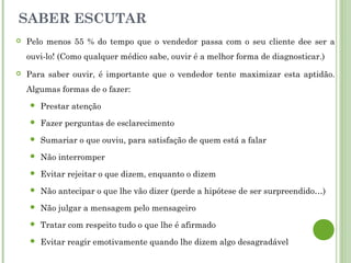 SABER ESCUTAR
 Pelo menos 55 % do tempo que o vendedor passa com o seu cliente dee ser a
ouvi-lo! (Como qualquer médico sabe, ouvir é a melhor forma de diagnosticar.)
 Para saber ouvir, é importante que o vendedor tente maximizar esta aptidão.
Algumas formas de o fazer:
 Prestar atenção
 Fazer perguntas de esclarecimento
 Sumariar o que ouviu, para satisfação de quem está a falar
 Não interromper
 Evitar rejeitar o que dizem, enquanto o dizem
 Não antecipar o que lhe vão dizer (perde a hipótese de ser surpreendido…)
 Não julgar a mensagem pelo mensageiro
 Tratar com respeito tudo o que lhe é afirmado
 Evitar reagir emotivamente quando lhe dizem algo desagradável
 