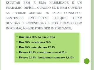 ESCUTAR BEM É UMA HABILIDADE E UM
TRABALHO DIFÍCIL. QUANDO SE É BEM OUVINTE
AS PESSOAS GOSTAM DE FALAR CONNOSCO,
SENTEM-SE SATISFEITAS PORQUE FORAM
OUVIDAS E ENTENDIDAS E NÓS FICAMOS COM
INFORMAÇÃO QUE PODE SER IMPORTANTE.
 Ouvimos 50% do que é dito
 Dos 50% escutamos 25%
 Dos 25% entendemos 12,5%
 Desses 12,5% acreditamos em 6,25%
 Desses 6,25% lembramos somente 3,125%
 