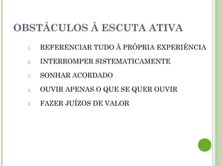 OBSTÁCULOS À ESCUTA ATIVA
1. REFERENCIAR TUDO À PRÓPRIA EXPERIÊNCIA
2. INTERROMPER SISTEMATICAMENTE
3. SONHAR ACORDADO
4. OUVIR APENAS O QUE SE QUER OUVIR
5. FAZER JUÍZOS DE VALOR
 