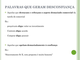 PALAVRAS QUE GERAM DESCONFIANÇA
 Aquelas que destacam e reforçam o aspeto demasiado comercial da
tarefa do comercial
Ex.:
- preço/custo diga: valor ou investimento
- Contrato diga: acordo
- Comprar diga: possuir
 Aquelas que apelam demasiadamente à confiança
Ex.:
“Sinceramente Sr X, esta proposta é muito honesta”
 