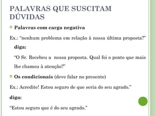 PALAVRAS QUE SUSCITAM
DÚVIDAS
 Palavras com carga negativa
Ex.: “nenhum problema em relação à nossa última proposta?”
diga:
“O Sr. Recebeu a nossa proposta. Qual foi o ponto que mais
lhe chamou à atenção?”
 Os condicionais (deve falar no presente)
Ex.: Acredite! Estou seguro de que seria do seu agrado.”
diga:
“Estou seguro que é do seu agrado.”
 