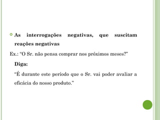  As interrogações negativas, que suscitam
reações negativas
Ex.: “O Sr. não pensa comprar nos próximos meses?”
Diga:
“É durante este período que o Sr. vai poder avaliar a
eficácia do nosso produto.”
 