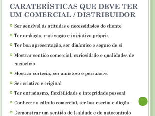 CARATERÍSTICAS QUE DEVE TER
UM COMERCIAL / DISTRIBUIDOR
 Ser sensível às atitudes e necessidades do cliente
 Ter ambição, motivação e iniciativa própria
 Ter boa apresentação, ser dinâmico e seguro de si
 Mostrar sentido comercial, curiosidade e qualidades de
raciocínio
 Mostrar cortesia, ser amistoso e persuasivo
 Ser criativo e original
 Ter entusiasmo, flexibilidade e integridade pessoal
 Conhecer o cálculo comercial, ter boa escrita e dicção
 Demonstrar um sentido de lealdade e de autocontrolo
 