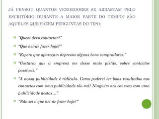 JÁ PENSOU QUANTOS VENDEDORES SE ARRASTAM PELO
ESCRITÓRIO DURANTE A MAIOR PARTE DO TEMPO? SÃO
AQUELES QUE FAZEM PERGUNTAS DO TIPO:
 “Quem devo contactar?”
 “Que hei-de fazer hoje?”
 “Espero que apareçam depressa alguns bons compradores.”
 “Gostaria que a empresa me desse mais pistas, sobre contactos
possíveis.”
 “A nossa publicidade é ridícula. Como poderei ter bons resultados nos
contactos com uma publicidade tão má? Ninguém nos convoca com uma
publicidade destas…”
 ”Não sei o que hei-de fazer hoje?”
 