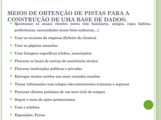 MEIOS DE OBTENÇÃO DE PISTAS PARA A
CONSTRUÇÃO DE UMA BASE DE DADOS:
 Questionar os atuais clientes (estes têm familiares, amigos, cujos hábitos,
preferências, necessidades muito bem conhecem…)
 Usar os recursos da empresa (ficheiro de clientes)
 Usar as páginas amarelas
 Usar listagens específicas (clubes, associações)
 Procurar os locais de serviço de assistência técnica
 Procurar instituições públicas e privadas
 Entregar muitos cartões nas mais variadas ocasiões
 Trocar informações com colegas não concorrentes (viaturas e seguros)
 Procurar clientes próximos de um novo ciclo de compra
 Seguir o rasto de ações promocionais
 Usar o telefone
 Exposições, Feiras
 