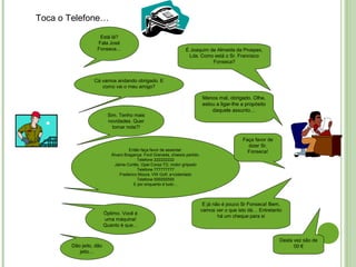 Toca o Telefone…
Está lá?
Fala José
Fonseca…
Cá vamos andando obrigado. E
como vai o meu amigo?
Sim. Tenho mais
novidades. Quer
tomar nota?!
Então faça favor de assentar:
Álvaro Bragança. Ford Granada, chassis partido.
Telefone 222222222
Jaime Cortês. Opel Corsa TD, motor griipado
Telefone 777777777
Frederico Moura. VW Golf, a<cidentado
Telefone 555555555
E por enquanto é tudo…
Óptimo. Você é
uma máquina!
Quanto é que…
Dão jeito, dão
jeito…
É Joaquim de Almeida da Prospex,
Lda. Como está o Sr. Francisco
Fonseca?
Menos mal, obrigado. Olhe,
estou a ligar-lhe a propósito
daquele assunto…
Faça favor de
dizer Sr.
Fonseca!
E já não é pouco Sr Fonseca! Bem,
vamos ver o que isto dá… Entretanto
há um cheque para si
Desta vez são de
00 €
 