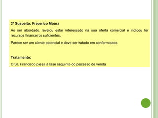 3º Suspeito: Frederico Moura
Ao ser abordado, revelou estar interessado na sua oferta comercial e indicou ter
recursos financeiros suficientes.
Parece ser um cliente potencial e deve ser tratado em conformidade.
Tratamento:
O Sr. Francisco passa à fase seguinte do processo de venda
 