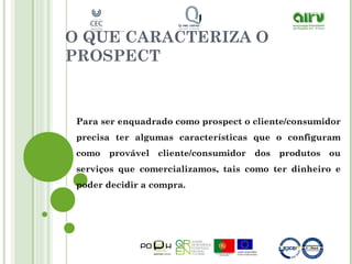 O QUE CARACTERIZA O
PROSPECT
Para ser enquadrado como prospect o cliente/consumidor
precisa ter algumas características que o configuram
como provável cliente/consumidor dos produtos ou
serviços que comercializamos, tais como ter dinheiro e
poder decidir a compra.
 