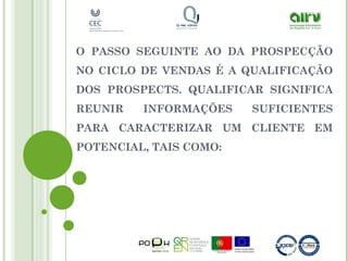 O PASSO SEGUINTE AO DA PROSPECÇÃO
NO CICLO DE VENDAS É A QUALIFICAÇÃO
DOS PROSPECTS. QUALIFICAR SIGNIFICA
REUNIR INFORMAÇÕES SUFICIENTES
PARA CARACTERIZAR UM CLIENTE EM
POTENCIAL, TAIS COMO:
 