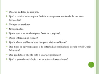  Os seus padrões de compra.
 Qual o roteiro interno para decidir a compra ou a entrada de um novo
fornecedor?
 Compras anteriores
 Necessidades
 Quem tem a autoridade para fazer as compras?
 O que interessa ao cliente?
 Quais são os melhores horários para visitar o cliente?
 Que tipos de apresentações e de estratégias persuasivas deram certo? Quais
falharam?
 Que produtos o cliente está a usar actualmente?
 Qual o grau de satisfação com os actuais fornecedores?
 