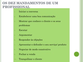 OS DEZ MANDAMENTOS DE UM
PROFISSIONAL
1. Iniciar a conversa
2. Estabelecer uma boa comunicação
3. Mostrar que conhece o cliente e os seus
problemas
4. Escutar
5. Argumentar
6. Responder às objeções
7. Apresentar e defender o seu serviço/ produto
8. Negociar de modo construtivo
9. Fechar a venda
10. Tranquilizar o cliente
 