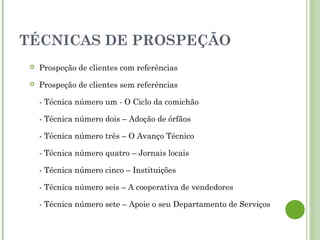 TÉCNICAS DE PROSPEÇÃO
 Prospeção de clientes com referências
 Prospeção de clientes sem referências
- Técnica número um - O Ciclo da comichão
- Técnica número dois – Adoção de órfãos
- Técnica número três – O Avanço Técnico
- Técnica número quatro – Jornais locais
- Técnica número cinco – Instituições
- Técnica número seis – A cooperativa de vendedores
- Técnica número sete – Apoie o seu Departamento de Serviços
 