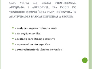 UMA VISITA DE VENDA PROFISSIONAL,
ADEQUADA E AGRADÁVEL, IRÁ EXIGIR DO
VENDEDOR COMPETÊNCIA PARA DESENVOLVER
AS ATIVIDADES BÁSICAS DEFINIDAS A SEGUIR:
 um objectivo para realizar a visita
 uma acção especifica
 um plano para atingir o objectivo
 um procedimento especifico
 o conhecimento de técnicas de vendas.
 