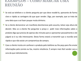 EXEMPLOS – COMO MARCAR UMA
REUNIÃO
 Se está ao telefone e o cliente pergunta por que deve recebê-lo, apresente de forma
clara e rápida as vantagens do que quer vender. Diga, por exemplo, que se trata de
uma ideia que o vai fazer poupar muito dinheiro.
 Se o cliente demonstrar um manifesto desinteresse pelo assunto, talvez seja altura de
desistir. Mas se o cliente lhe perguntar o preço e pedir mais informações sobre o
produto diga que precisa de apenas dez minutos para o apresentar pessoalmente e ele
julgará se é ou não interessante. Desta forma estará a transmitir que a reunião será
rápida e que não existe um compromisso de compra.
 Caso o cliente insista em conhecer o produto pelo telefone ou lhe peça para lhe enviar
informações pelo correio ou fax, mostre relutância. É sempre mais fácil vender cara a
cara do que indiretamente.
 