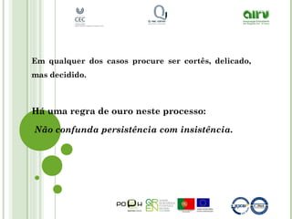 Em qualquer dos casos procure ser cortês, delicado,
mas decidido.
Há uma regra de ouro neste processo:
Não confunda persistência com insistência.
 