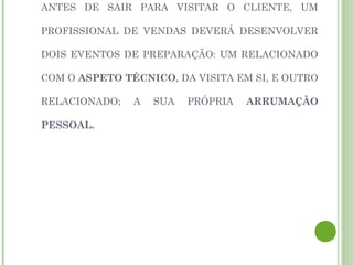 ANTES DE SAIR PARA VISITAR O CLIENTE, UM
PROFISSIONAL DE VENDAS DEVERÁ DESENVOLVER
DOIS EVENTOS DE PREPARAÇÃO: UM RELACIONADO
COM O ASPETO TÉCNICO, DA VISITA EM SI, E OUTRO
RELACIONADO; A SUA PRÓPRIA ARRUMAÇÃO
PESSOAL.
 