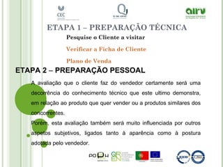 ETAPA 1 – PREPARAÇÃO TÉCNICA
Pesquise o Cliente a visitar
Verificar a Ficha de Cliente
Plano de Venda
ETAPA 2 – PREPARAÇÃO PESSOAL
A avaliação que o cliente faz do vendedor certamente será uma
decorrência do conhecimento técnico que este ultimo demonstra,
em relação ao produto que quer vender ou a produtos similares dos
concorrentes.
Porém, esta avaliação também será muito influenciada por outros
aspetos subjetivos, ligados tanto à aparência como à postura
adotada pelo vendedor.
 