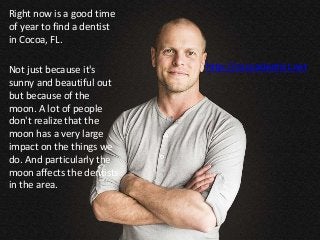 Right now is a good time
of year to find a dentist
in Cocoa, FL.
Not just because it's
sunny and beautiful out
but because of the
moon. A lot of people
don't realize that the
moon has a very large
impact on the things we
do. And particularly the
moon affects the dentists
in the area.
http://cocoadentist.net
 