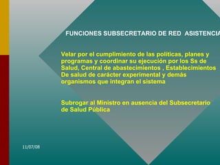 FUNCIONES SUBSECRETARIO DE RED  ASISTENCIAL Velar por el cumplimiento de las políticas, planes y programas y coordinar su ejecución por los Ss de Salud, Central de abastecimientos , Establecimientos De salud de carácter experimental y demás organismos que integran el sistema Subrogar al Ministro en ausencia del Subsecretario de Salud Pública 