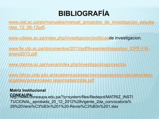 BIBLIOGRAFÍA
www.ulat.ac.pa/es/manuales/manuel_proyectos_de_investigación_estudia
ntes_12_06-12pdf.
www.udelas.ac.pa/index.php/investigacion/políticasde investigacion.
www.fie.utp.ac.pa/documentos/2013/pdf/lineamientosgestion_IDPE-FIE-
enero2013.pdf
www.oteima.ac.pa/nueva/index.php/investigacionyproyectos
www.fahce.unlp.edu.ar/academica/areas/cienciasexactasynaturakes/desc
argables/ponenciasen lasjornadas/roble.pdf
Matriz Institucional
CONEAUPA:http://www.coneaupa.edu.pa/?q=system/files/filedepot/MATRIZ_INSTI
TUCIONAL_aprobada_20_12_2012%28vigente_2da_convocatoria%
29%20Versi%C3%B3n%201%20-Revisi%C3%B3n%201.xlsx
 