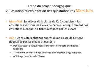 Etape du projet pédagogique
2. Passation et exploitation des questionnaires Mars-Juin

• Mars-Mai : les élèves de la classe de Ce 2 conduisent les
  entretiens avec tous les élèves de l’école : enregistrement des
  entretiens d’enquête + fiches remplies par les élèves

• Juin : les résultats obtenus auprès d’une classe de CP sont
  dépouillés par les élèves et traités :
   – Débats autour des questions auxquelles l’enquête permet de
     répondre
   - Traitement quantitatif des données et réalisation de graphiques
   - Affichage pour fête de l’école



                                                                       4
 