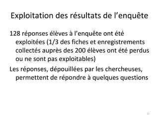 Exploitation des résultats de l’enquête
128 réponses élèves à l’enquête ont été
exploitées (1/3 des fiches et enregistrements
collectés auprès des 200 élèves ont été perdus
ou ne sont pas exploitables)
Les réponses, dépouillées par les chercheuses,
permettent de répondre à quelques questions
11
 