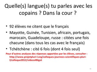 Quelle(s) langue(s) tu parles avec les
copains ? Dans la cour ?
• 92 élèves ne citent que le français
• Mayotte, Guinée, Tunisien, africain, portugais,
marocain, Guadeloupe, russe : citées une fois
chacune (dans tous les cas avec le français)
• Tchétchène : cité 6 fois (dont 4 fois seul)
Pour d’autres analyses des réponses apportées par les élèves, consulter :
http://www.projetpluri-l.org/colloques-journees-scientifiques-pluri-
l/colloque2012/videos#Bigot
16
 