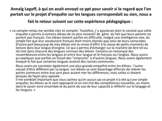 Annaïg Legoff, à qui on avait envoyé ce ppt pour savoir si le regard que l’on
portait sur le projet d’enquête sur les langues correspondait au sien, nous a
fait le retour suivant sur cette expérience pédagogique :
« Le compte-rendu me semble clair et complet. Toutefois, j' y ajouterais bien le constat que cette
enquête a permis à certains élèves de ne plus ressentir de gêne du fait que leurs parents ne
parlent pas français. Ces élèves étaient parfois en difficulté, malgré une intelligence vive, du
simple fait que leur vocabulaire français était moins étendu que celui de leurs camarades.
D'autre part beaucoup de mes élèves ont eu envie d'offrir à la classe de petits moments de
lecture dans leur langue d'origine. Ce qui a permis d'échanger sur la manière de dire tel ou
tel mot dans chacune des langues connues des élèves. Certains on remarqué des
ressemblances entre les langues et entre leur langue et le français ou l'anglais. Nous avons
pu expliquer que parfois on faisait des "emprunts" à d'autres langues. Nous avons également
évoqué le fait que certaines langues avaient des racines communes.
Nous avons pu constater également une plus grande empathie entre les élèves : l'autre
cessait d'être différent par sa langue. Les élèves se sont davantage efforcés de relever les
points communs entre eux sans pour autant nier les différences, mais celles-ci étaient
perçues de façon plus apaisée.
Il me semblait important que vous sachiez qu'en aucun cas ce projet n'a été qu'une simple
enquête; les élèves se le sont approprié et en ont tiré des compétences nouvelles, au moins
dans le savoir vivre ensemble et du point de vue de leur capacité à réfléchir sur le langage et
les langues. »
 