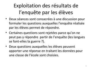 Exploitation des résultats de
l’enquête par les élèves
• Deux séances sont consacrées à une discussion pour
formuler les questions auxquelles l’enquête réalisée
par les élèves permet de répondre.
• Certaines questions sont rejetées parce qu’on ne
peut pas y répondre partir de l’enquête (les langues
se font-elles la guerre ?).
• Deux questions auxquelles les élèves peuvent
apporter une réponse en traitant les données pour
une classe de l’école sont choisies.
6
 