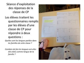 Séance d’exploitation
des réponses de la
classe de CP
Les élèves traitent les
questionnaires remplis
par les élèves d’une
classe de CP pour
répondre à deux
questions :
Quelles sont les langues parlées dans
les familles de cette classe ?
Combien de fois les langues ont-elles
été citées comme langue de la
famille ?
7
 