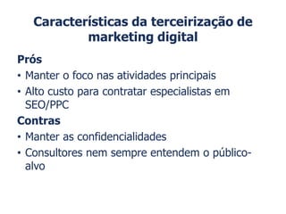 Características da terceirização de
marketing digital
Prós
• Manter o foco nas atividades principais
• Alto custo para contratar especialistas em
SEO/PPC
Contras
• Manter as confidencialidades
• Consultores nem sempre entendem o público-
alvo
 