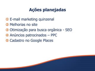 Ações planejadas
➀ E-mail marketing quinzenal
➁ Melhorias no site
➂ Otimização para busca orgânica - SEO
➃ Anúncios patrocinados – PPC
➄ Cadastro no Google Places
 