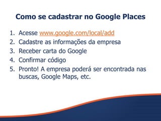 Como se cadastrar no Google Places
1. Acesse www.google.com/local/add
2. Cadastre as informações da empresa
3. Receber carta do Google
4. Confirmar código
5. Pronto! A empresa poderá ser encontrada nas
buscas, Google Maps, etc.
 