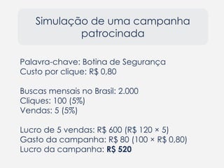 Simulação de uma campanha
patrocinada
Palavra-chave: Botina de Segurança
Custo por clique: R$ 0,80
Buscas mensais no Brasil: 2.000
Cliques: 100 (5%)
Vendas: 5 (5%)
Lucro de 5 vendas: R$ 600 (R$ 120 × 5)
Gasto da campanha: R$ 80 (100 × R$ 0,80)
Lucro da campanha: R$ 520
 