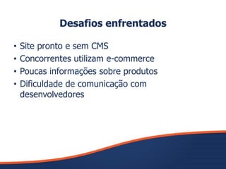 Desafios enfrentados
• Site pronto e sem CMS
• Concorrentes utilizam e-commerce
• Poucas informações sobre produtos
• Dificuldade de comunicação com
desenvolvedores
 