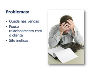 Problemas:
• Queda nas vendas
• Pouco
relacionamento com
o cliente
• Site ineficaz
 