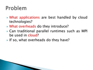    What applications are best handled by cloud
    technologies?
   What overheads do they introduce?
   Can traditional parallel runtimes such as MPI
    be used in cloud?
   If so, what overheads do they have?
 