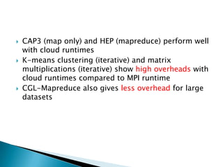    CAP3 (map only) and HEP (mapreduce) perform well
    with cloud runtimes
   K-means clustering (iterative) and matrix
    multiplications (iterative) show high overheads with
    cloud runtimes compared to MPI runtime
   CGL-Mapreduce also gives less overhead for large
    datasets
 