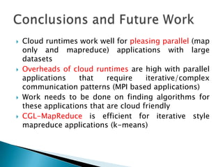    Cloud runtimes work well for pleasing parallel (map
    only and mapreduce) applications with large
    datasets
   Overheads of cloud runtimes are high with parallel
    applications    that    require    iterative/complex
    communication patterns (MPI based applications)
   Work needs to be done on finding algorithms for
    these applications that are cloud friendly
   CGL-MapReduce is efficient for iterative style
    mapreduce applications (k-means)
 