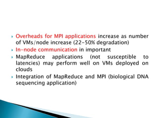    Overheads for MPI applications increase as number
    of VMs/node increase (22-50% degradation)
   In-node communication in important
   MapReduce applications (not susceptible to
    latencies) may perform well on VMs deployed on
    clouds
   Integration of MapReduce and MPI (biological DNA
    sequencing application)
 