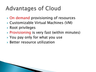    On demand provisioning of resources
   Customizable Virtual Machines (VM)
   Root privileges
   Provisioning is very fast (within minutes)
   You pay only for what you use
   Better resource utilization
 